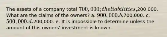 The assets of a company total 700,000; the liabilities,200,000. What are the claims of the owners? a. 900,000. b.700,000. c. 500,000. d.200,000. e. It is impossible to determine unless the amount of this owners' investment is known.