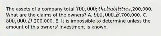 The assets of a company total 700,000; the liabilities,200,000. What are the claims of the owners? A. 900,000. B.700,000. C. 500,000. D.200,000. E. It is impossible to determine unless the amount of this owners' investment is known.