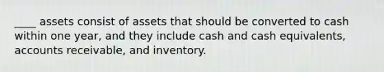 ____ assets consist of assets that should be converted to cash within one year, and they include cash and cash equivalents, accounts receivable, and inventory.