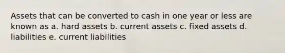 Assets that can be converted to cash in one year or less are known as a. hard assets b. current assets c. fixed assets d. liabilities e. current liabilities