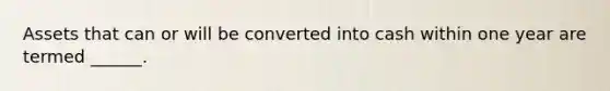 Assets that can or will be converted into cash within one year are termed ______.