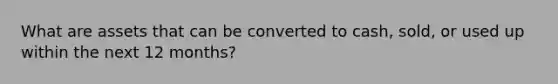 What are assets that can be converted to cash, sold, or used up within the next 12 months?