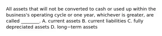 All assets that will not be converted to cash or used up within the business's operating cycle or one year, whichever is greater, are called ________. A. current assets B. current liabilities C. fully depreciated assets D. long−term assets