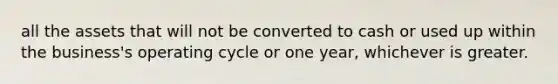 all the assets that will not be converted to cash or used up within the business's operating cycle or one year, whichever is greater.