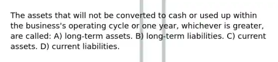 The assets that will not be converted to cash or used up within the business's operating cycle or one year, whichever is greater, are called: A) long-term assets. B) long-term liabilities. C) current assets. D) current liabilities.