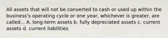 All assets that will not be converted to cash or used up within the business's operating cycle or one year, whichever is greater, are called... A. long-term assets b. fully depreciated assets c. current assets d. current liabilities