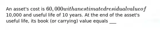 An asset's cost is 60,000 with an estimated residual value of10,000 and useful life of 10 years. At the end of the asset's useful life, its book (or carrying) value equals ___