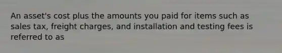 An asset's cost plus the amounts you paid for items such as sales tax, freight charges, and installation and testing fees is referred to as