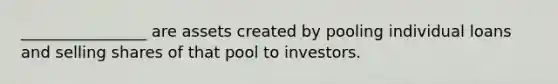 ________________ are assets created by pooling individual loans and selling shares of that pool to investors.