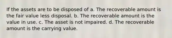 If the assets are to be disposed of a. The recoverable amount is the fair value less disposal. b. The recoverable amount is the value in use. c. The asset is not impaired. d. The recoverable amount is the carrying value.