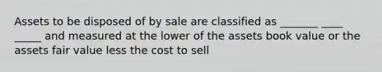 Assets to be disposed of by sale are classified as _______ ____ _____ and measured at the lower of the assets book value or the assets fair value less the cost to sell