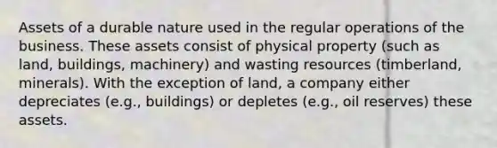 Assets of a durable nature used in the regular operations of the business. These assets consist of physical property (such as land, buildings, machinery) and wasting resources (timberland, minerals). With the exception of land, a company either depreciates (e.g., buildings) or depletes (e.g., oil reserves) these assets.