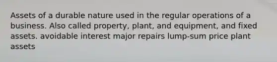 Assets of a durable nature used in the regular operations of a business. Also called property, plant, and equipment, and fixed assets. avoidable interest major repairs lump-sum price plant assets