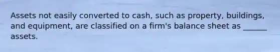 Assets not easily converted to cash, such as property, buildings, and equipment, are classified on a firm's balance sheet as ______ assets.