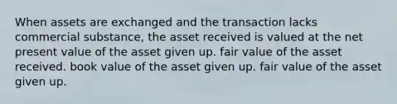 When assets are exchanged and the transaction lacks commercial substance, the asset received is valued at the net present value of the asset given up. fair value of the asset received. book value of the asset given up. fair value of the asset given up.