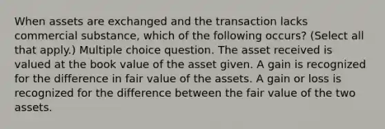 When assets are exchanged and the transaction lacks commercial substance, which of the following occurs? (Select all that apply.) Multiple choice question. The asset received is valued at the book value of the asset given. A gain is recognized for the difference in fair value of the assets. A gain or loss is recognized for the difference between the fair value of the two assets.