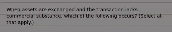 When assets are exchanged and the transaction lacks commercial substance, which of the following occurs? (Select all that apply.)