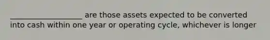 ___________________ are those assets expected to be converted into cash within one year or operating cycle, whichever is longer