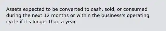 Assets expected to be converted to cash, sold, or consumed during the next 12 months or within the business's operating cycle if it's longer than a year.