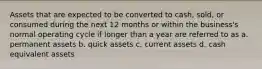 Assets that are expected to be converted to cash, sold, or consumed during the next 12 months or within the business's normal operating cycle if longer than a year are referred to as a. permanent assets b. quick assets c. current assets d. cash equivalent assets