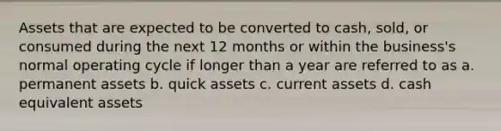 Assets that are expected to be converted to cash, sold, or consumed during the next 12 months or within the business's normal operating cycle if longer than a year are referred to as a. permanent assets b. quick assets c. current assets d. cash equivalent assets