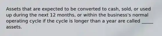 Assets that are expected to be converted to cash, sold, or used up during the next 12 months, or within the business's normal operating cycle if the cycle is longer than a year are called _____ assets.