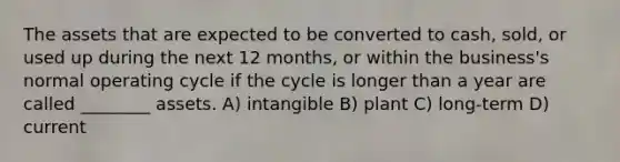 The assets that are expected to be converted to cash, sold, or used up during the next 12 months, or within the business's normal operating cycle if the cycle is longer than a year are called ________ assets. A) intangible B) plant C) long-term D) current