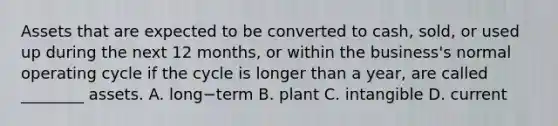 Assets that are expected to be converted to​ cash, sold, or used up during the next 12​ months, or within the​ business's normal operating cycle if the cycle is longer than a​ year, are called​ ________ assets. A. long−term B. plant C. intangible D. current