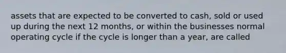 assets that are expected to be converted to cash, sold or used up during the next 12 months, or within the businesses normal operating cycle if the cycle is longer than a year, are called