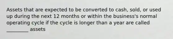 Assets that are expected to be converted to cash, sold, or used up during the next 12 months or within the business's normal operating cycle if the cycle is longer than a year are called _________ assets