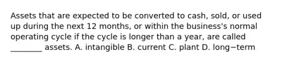 Assets that are expected to be converted to​ cash, sold, or used up during the next 12​ months, or within the​ business's normal operating cycle if the cycle is longer than a​ year, are called​ ________ assets. A. intangible B. current C. plant D. long−term