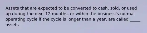 Assets that are expected to be converted to cash, sold, or used up during the next 12 months, or within the business's normal operating cycle if the cycle is longer than a year, are called _____ assets