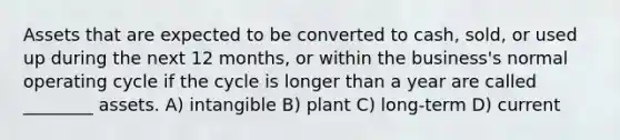 Assets that are expected to be converted to cash, sold, or used up during the next 12 months, or within the business's normal operating cycle if the cycle is longer than a year are called ________ assets. A) intangible B) plant C) long-term D) current