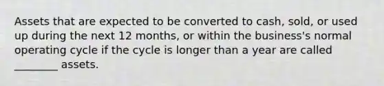 Assets that are expected to be converted to cash, sold, or used up during the next 12 months, or within the business's normal operating cycle if the cycle is longer than a year are called ________ assets.