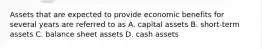 Assets that are expected to provide economic benefits for several years are referred to as A. capital assets B. short-term assets C. balance sheet assets D. cash assets