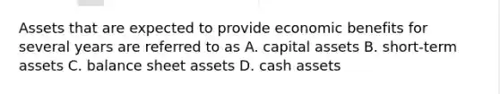 Assets that are expected to provide economic benefits for several years are referred to as A. capital assets B. short-term assets C. balance sheet assets D. cash assets