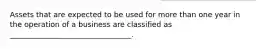 Assets that are expected to be used for more than one year in the operation of a business are classified as _________________________________.