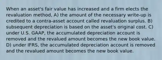 When an asset's fair value has increased and a firm elects the revaluation method, A) the amount of the necessary write-up is credited to a contra-asset account called revaluation surplus. B) subsequent depreciation is based on the asset's original cost. C) under U.S. GAAP, the accumulated depreciation account is removed and the revalued amount becomes the new book value. D) under IFRS, the accumulated depreciation account is removed and the revalued amount becomes the new book value.