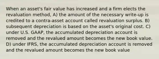 When an asset's fair value has increased and a firm elects the revaluation method, A) the amount of the necessary write-up is credited to a contra-asset account called revaluation surplus. B) subsequent depreciation is based on the asset's original cost. C) under U.S. GAAP, the accumulated depreciation account is removed and the revalued amount becomes the new book value. D) under IFRS, the accumulated depreciation account is removed and the revalued amount becomes the new book value