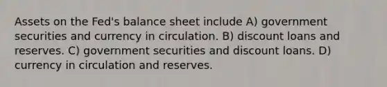 Assets on the Fed's balance sheet include A) government securities and currency in circulation. B) discount loans and reserves. C) government securities and discount loans. D) currency in circulation and reserves.