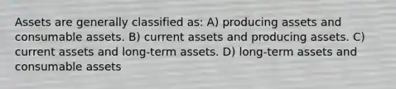 Assets are generally classified as: A) producing assets and consumable assets. B) current assets and producing assets. C) current assets and long-term assets. D) long-term assets and consumable assets