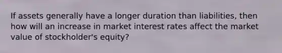 If assets generally have a longer duration than liabilities, then how will an increase in market interest rates affect the market value of stockholder's equity?