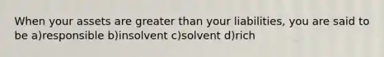 When your assets are greater than your liabilities, you are said to be a)responsible b)insolvent c)solvent d)rich