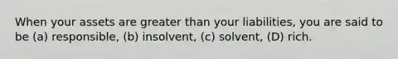 When your assets are greater than your liabilities, you are said to be (a) responsible, (b) insolvent, (c) solvent, (D) rich.