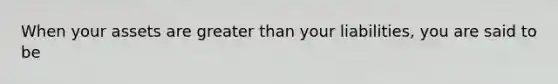 When your assets are greater than your liabilities, you are said to be