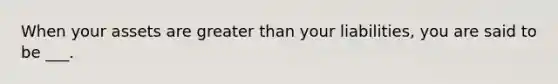 When your assets are greater than your liabilities, you are said to be ___.