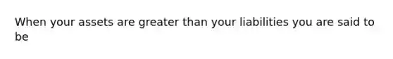 When your assets are greater than your liabilities you are said to be