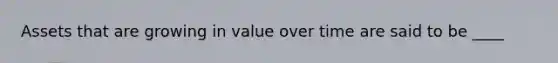 Assets that are growing in value over time are said to be ____