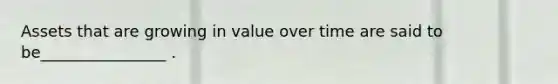 Assets that are growing in value over time are said to be________________ .