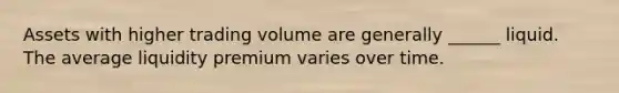 Assets with higher trading volume are generally ______ liquid. The average liquidity premium varies over time.